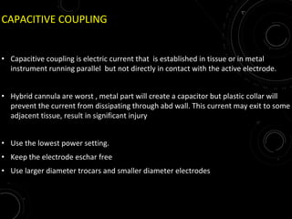 CAPACITIVE COUPLING
• Capacitive coupling is electric current that is established in tissue or in metal
instrument running parallel but not directly in contact with the active electrode.
• Hybrid cannula are worst , metal part will create a capacitor but plastic collar will
prevent the current from dissipating through abd wall. This current may exit to some
adjacent tissue, result in significant injury
• Use the lowest power setting.
• Keep the electrode eschar free
• Use larger diameter trocars and smaller diameter electrodes
 