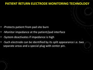 PATIENT RETURN ELECTRODE MONITORING TECHNOLOGY
• -Protects patient from pad site burn
• -Monitor impedance at the patient/pad interface
• -System deactivates if impedance is high
• -Such electrode can be identified by its split appearance i.e. two
separate areas and a special plug with center pin.
 