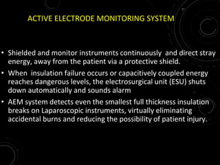 ACTIVE ELECTRODE MONITORING SYSTEM
• Shielded and monitor instruments continuously and direct stray
energy, away from the patient via a protective shield.
• When insulation failure occurs or capacitively coupled energy
reaches dangerous levels, the electrosurgical unit (ESU) shuts
down automatically and sounds alarm
• AEM system detects even the smallest full thickness insulation
breaks on Laparoscopic instruments, virtually eliminating
accidental burns and reducing the possibility of patient injury.
 