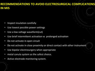RECOMMENDATIONS TO AVOID ELECTROSURGICAL COMPLICATIONS
IN MIS
• Inspect insulation carefully
• Use lowest possible power settings
• Use a low voltage waveform(cut)
• Use brief intermittent activation vs prolonged activation
• Do not activate in open circuit
• Do not activate in close proximity or direct contact with other instrument
• Use bipolar electrosurgery when appropriate
• metal canula system as the safest choice.
• Active electrode monitoring system.
 