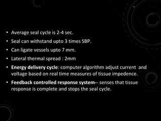 • Average seal cycle is 2-4 sec.
• Seal can withstand upto 3 times SBP.
• Can ligate vessels upto 7 mm.
• Lateral thermal spread : 2mm
• Energy delivery cycle: computer algorithm adjust current and
voltage based on real time measures of tissue impedence.
• Feedback controlled response system-- senses that tissue
response is complete and stops the seal cycle.
 