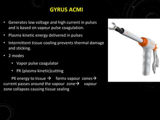GYRUS ACMI
• Generates low voltage and high current in pulses
and is based on vapour pulse coagulation.
• Plasma kinetic energy delivered in pulses
• Intermittent tissue cooling prevents thermal damage
and sticking.
• 2 modes
• Vapor pulse coagulator
• PK (plasma kinetic)cutting
PK energy to tissue  forms vapour zones
current passes around the vapour zone vapour
zone collapses causing tissue sealing
 