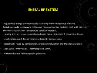 ENSEAL RF SYSTEM
- Adjust dose energy simultaneously according to the impedence of tissue.
- Smart electrode technology- millions of nano conductive particles each with discrete
thermostatic switch in temperature sensitive material.
- sealing arteries, veins ,transecting adipose tissue, ligaments & connective tissue.
• Less heat required. Tissue volume reduced by compression.
• Vessel walls fused by compression, protein denaturation and then renaturation.
• Seals upto 7 mm vessels. Thermal spread 1 mm.
• Withstands upto 7 times systolic pressures.
 