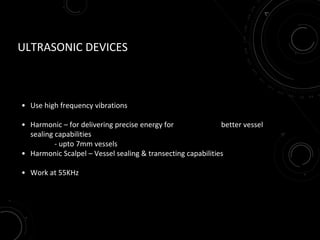ULTRASONIC DEVICES
• Use high frequency vibrations
• Harmonic – for delivering precise energy for better vessel
sealing capabilities
- upto 7mm vessels
• Harmonic Scalpel – Vessel sealing & transecting capabilities
• Work at 55KHz
 