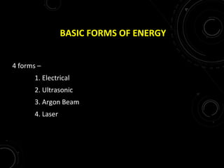 BASIC FORMS OF ENERGY
4 forms –
1. Electrical
2. Ultrasonic
3. Argon Beam
4. Laser
 