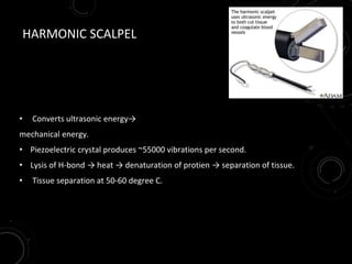 HARMONIC SCALPEL
• Converts ultrasonic energy→
mechanical energy.
• Piezoelectric crystal produces ~55000 vibrations per second.
• Lysis of H-bond → heat → denaturation of protien → separation of tissue.
• Tissue separation at 50-60 degree C.
 