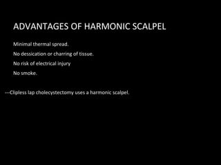 ADVANTAGES OF HARMONIC SCALPEL
• Minimal thermal spread.
• No dessication or charring of tissue.
• No risk of electrical injury
• No smoke.
---Clipless lap cholecystectomy uses a harmonic scalpel.
 