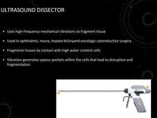 ULTRASOUND DISSECTOR
• Uses high-frequency mechanical vibrations to fragment tissue
• Used in ophthalmic, neuro, hepato-biliaryand oncologic cytoreductive surgery
• Fragments tissues by contact with high water content cells
• Vibration generates vapour pockets within the cells that lead to disruption and
fragmentation.
 