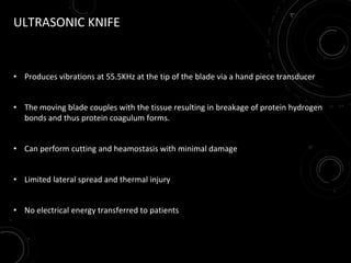 ULTRASONIC KNIFE
• Produces vibrations at 55.5KHz at the tip of the blade via a hand piece transducer
• The moving blade couples with the tissue resulting in breakage of protein hydrogen
bonds and thus protein coagulum forms.
• Can perform cutting and heamostasis with minimal damage
• Limited lateral spread and thermal injury
• No electrical energy transferred to patients
 