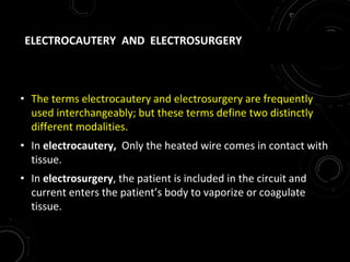 ELECTROCAUTERY AND ELECTROSURGERY
• The terms electrocautery and electrosurgery are frequently
used interchangeably; but these terms define two distinctly
different modalities.
• In electrocautery, Only the heated wire comes in contact with
tissue.
• In electrosurgery, the patient is included in the circuit and
current enters the patient’s body to vaporize or coagulate
tissue.
 