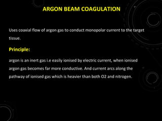 ARGON BEAM COAGULATION
Uses coaxial flow of argon gas to conduct monopolar current to the target
tissue.
Principle:
argon is an inert gas i.e easily ionised by electric current, when ionised
argon gas becomes far more conductive. And current arcs along the
pathway of ionised gas which is heavier than both O2 and nitrogen.
 