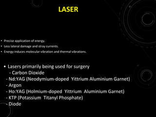 LASER
• Precise application of energy.
• Less lateral damage and stray currents.
• Energy induces molecular vibration and thermal vibrations.
• Lasers primarily being used for surgery
- Carbon Dioxide
- Nd:YAG (Neodymium-doped Yittrium Aluminium Garnet)
- Argon
- Ho:YAG (Holmium-doped Yittrium Aluminium Garnet)
- KTP (Potassium Titanyl Phosphate)
- Diode
 