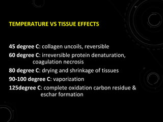 TEMPERATURE VS TISSUE EFFECTS
45 degree C: collagen uncoils, reversible
60 degree C: irreversible protein denaturation,
coagulation necrosis
80 degree C: drying and shrinkage of tissues
90-100 degree C: vaporization
125degree C: complete oxidation carbon residue &
eschar formation
 