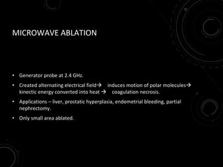 MICROWAVE ABLATION
• Generator probe at 2.4 GHz.
• Created alternating electrical field induces motion of polar molecules
kinectic energy converted into heat  coagulation necrosis.
• Applications – liver, prostatic hyperplasia, endometrial bleeding, partial
nephrectomy.
• Only small area ablated.
 