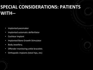 SPECIAL CONSIDERATIONS: PATIENTS
WITH--
• Implanted pacemaker
• Implanted automatic defibrillator
• Cochlear Implant
• Implanted Bone Growth Stimulator
• Body Jewellery.
• Offender monitoring ankle bracelets
• Orthopedic implants (total hips, etc)
 