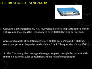ELECTROSURGICAL GENERATOR
• Converts a 60 cycles/sec (60 Hz), low voltage alternating current into higher
voltage and increases the frequency to over 300,000 cycles per second.
• nerve and muscle stimulation cease at 100,000 cycles/second (100 kHz),
electrosurgery can be performed safely at “radio” frequencies above 100 kHz.
• At this frequency electrosurgical energy can pass through the patient with
minimal neuromuscular stimulation and no risk of electrocution.
 