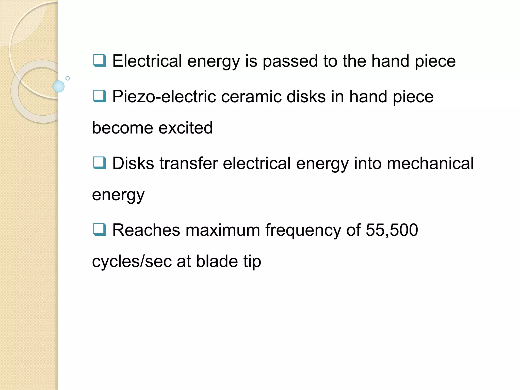  Electrical energy is passed to the hand piece
 Piezo-electric ceramic disks in hand piece
become excited
 Disks transfer electrical energy into mechanical
energy
 Reaches maximum frequency of 55,500
cycles/sec at blade tip
 