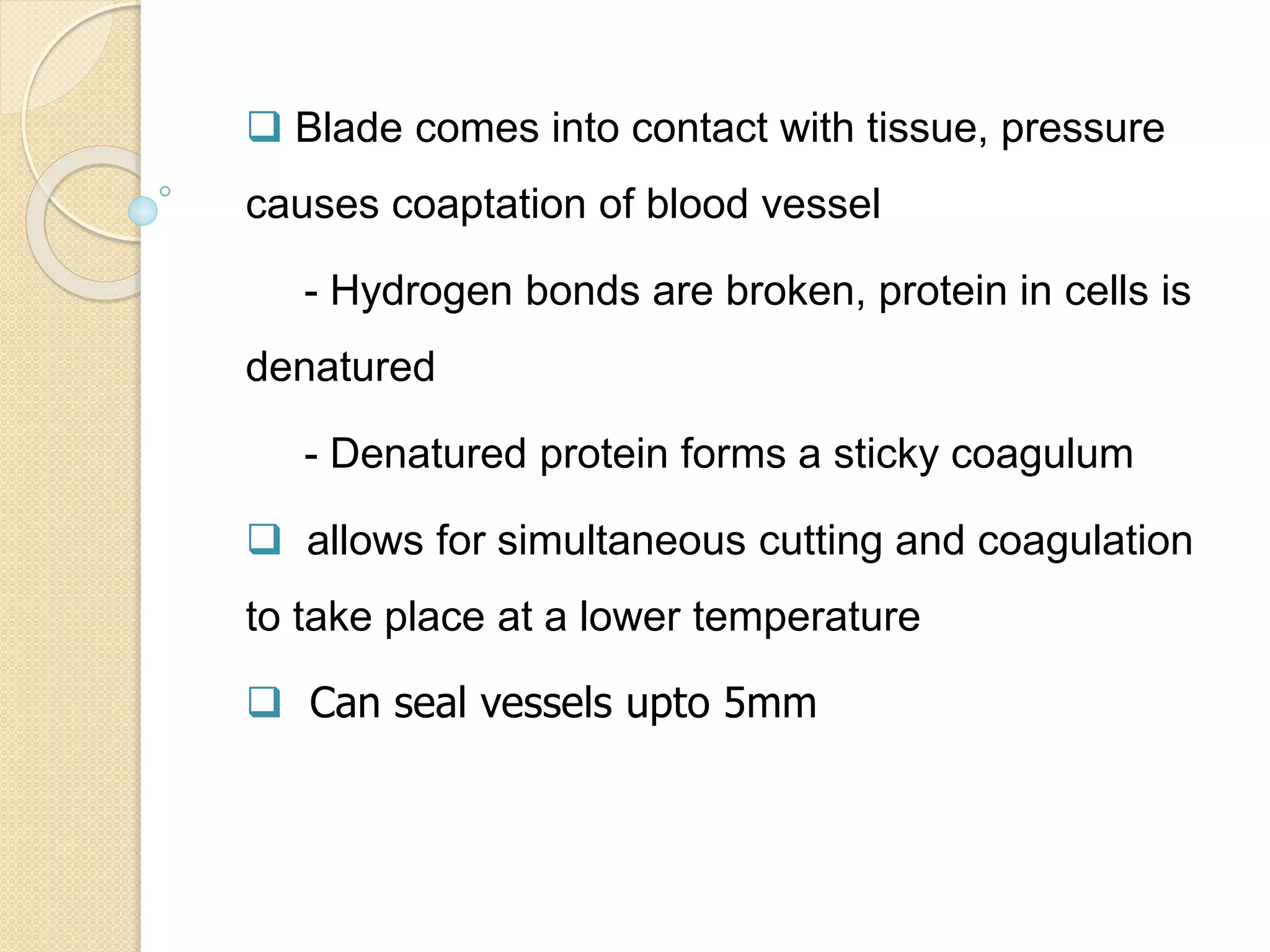  Blade comes into contact with tissue, pressure
causes coaptation of blood vessel
- Hydrogen bonds are broken, protein in cells is
denatured
- Denatured protein forms a sticky coagulum
 allows for simultaneous cutting and coagulation
to take place at a lower temperature
 Can seal vessels upto 5mm
 