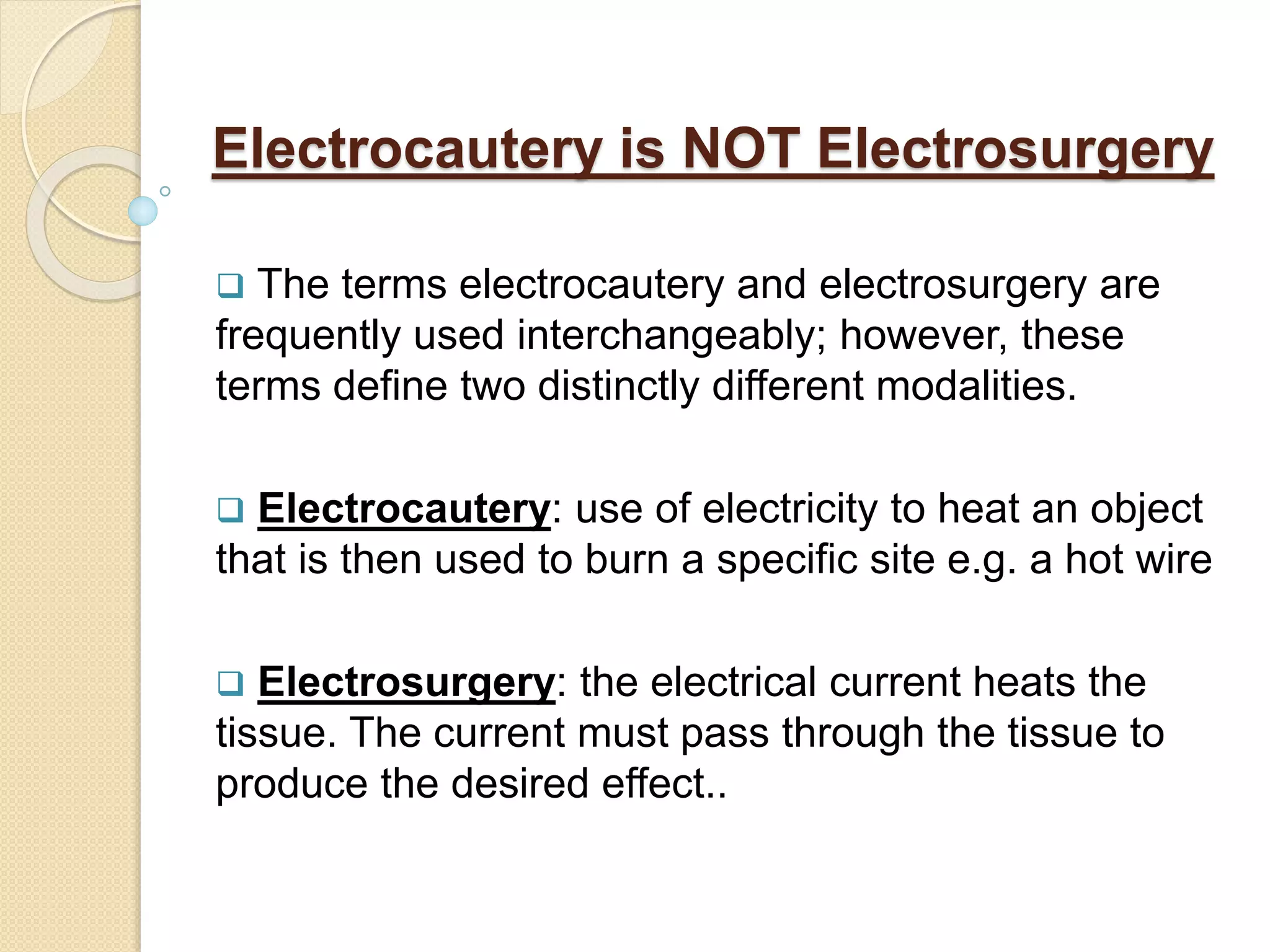 Electrocautery is NOT Electrosurgery
 The terms electrocautery and electrosurgery are
frequently used interchangeably; however, these
terms define two distinctly different modalities.
 Electrocautery: use of electricity to heat an object
that is then used to burn a specific site e.g. a hot wire
 Electrosurgery: the electrical current heats the
tissue. The current must pass through the tissue to
produce the desired effect..
 