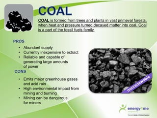 COAL is formed from trees and plants in vast primeval forests,
           when heat and pressure turned decayed matter into coal. Coal
           is a part of the fossil fuels family.



• Abundant supply
• Currently inexpensive to extract
• Reliable and capable of
  generating large amounts
  of power


• Emits major greenhouse gases
  and acid rain
• High environmental impact from
  mining and burning
• Mining can be dangerous
  for miners
 