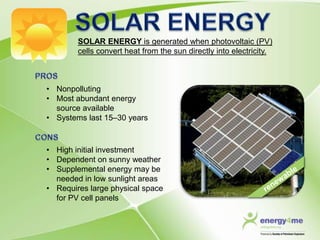 SOLAR ENERGY is generated when photovoltaic (PV)
        cells convert heat from the sun directly into electricity.



• Nonpolluting
• Most abundant energy
  source available
• Systems last 15–30 years



• High initial investment
• Dependent on sunny weather
• Supplemental energy may be
  needed in low sunlight areas
• Requires large physical space
  for PV cell panels
 