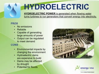 HYDROELECTRIC POWER is generated when flowing water
        turns turbines to run generators that convert energy into electricity.



• No emissions
• Reliable
• Capable of generating
  large amounts of power
• Output can be regulated
  to meet demand


• Environmental impacts by
  changing the environment
• Hydroelectric dams
  are expensive to build
• Dams may be affected
  by drought
• Potential for floods
 