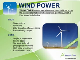 WIND POWER is generated when wind turns turbines to run
           the generators that convert energy into electricity, which is
           then stored in batteries.



•   No emissions
•   Affordable
•   Little disruption of ecosystems
•   Relatively high output



• Output is proportional
  to wind speed
• Not feasible for all
  geographical locations
• High initial investment
• Extensive land use
 