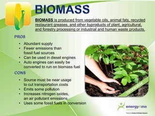 BIOMASS is produced from vegetable oils, animal fats, recycled
         restaurant greases, and other byproducts of plant, agricultural,
         and forestry processing or industrial and human waste products.


• Abundant supply
• Fewer emissions than
  fossil fuel sources
• Can be used in diesel engines
• Auto engines can easily be
  converted to run on biomass fuel


• Source must be near usage
  to cut transportation costs
• Emits some pollution
• Increases nitrogen oxides,
  an air pollutant emissions
• Uses some fossil fuels in conversion
 