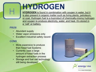 HYDROGEN is found in combination with oxygen in water, but it
         is also present in organic matter such as living plants, petroleum,
         or coal. Hydrogen fuel is a byproduct of chemically-mixing hydrogen
         and oxygen to produce electricity, water, and heat. It’s stored in
         a “cell” or battery.

• Abundant supply
• Water vapor emissions only
• Excellent industrial safety record


• More expensive to produce
  than fossil fuel Systems
• Currently uses a large
  amount of fossil fuels in the
  hydrogen extraction process
• Storage and fuel cell technology
  still being developed
 