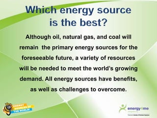 Although oil, natural gas, and coal will
remain the primary energy sources for the
foreseeable future, a variety of resources
will be needed to meet the world’s growing
demand. All energy sources have benefits,
   as well as challenges to overcome.
 