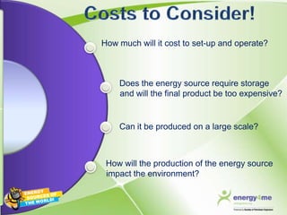 How much will it cost to set-up and operate?



    Does the energy source require storage
    and will the final product be too expensive?


    Can it be produced on a large scale?



 How will the production of the energy source
 impact the environment?
 