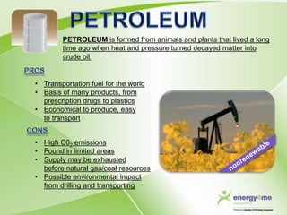 PETROLEUM is formed from animals and plants that lived a long
        time ago when heat and pressure turned decayed matter into
        crude oil.


• Transportation fuel for the world
• Basis of many products, from
  prescription drugs to plastics
• Economical to produce, easy
  to transport


• High C02 emissions
• Found in limited areas
• Supply may be exhausted
  before natural gas/coal resources
• Possible environmental impact
  from drilling and transporting
 