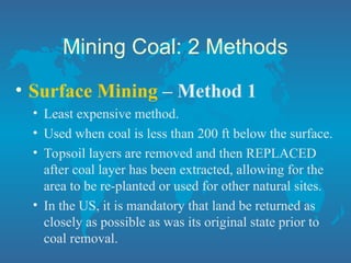 Mining Coal: 2 Methods
• Surface Mining – Method 1
• Least expensive method.
• Used when coal is less than 200 ft below the surface.
• Topsoil layers are removed and then REPLACED
after coal layer has been extracted, allowing for the
area to be re-planted or used for other natural sites.
• In the US, it is mandatory that land be returned as
closely as possible as was its original state prior to
coal removal.
 