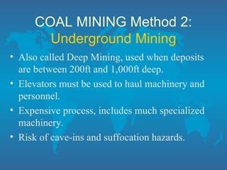COAL MINING Method 2:
Underground Mining
• Also called Deep Mining, used when deposits
are between 200ft and 1,000ft deep.
• Elevators must be used to haul machinery and
personnel.
• Expensive process, includes much specialized
machinery.
• Risk of cave-ins and suffocation hazards.
 