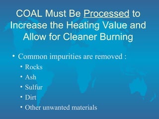 COAL Must Be Processed to
Increase the Heating Value and
Allow for Cleaner Burning
• Common impurities are removed :
• Rocks
• Ash
• Sulfur
• Dirt
• Other unwanted materials
 