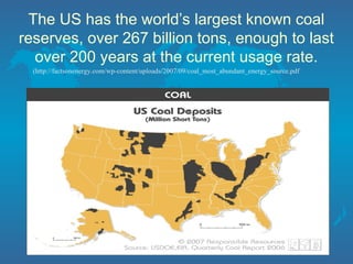 The US has the world’s largest known coal
reserves, over 267 billion tons, enough to last
over 200 years at the current usage rate.
(http://factsonenergy.com/wp-content/uploads/2007/09/coal_most_abundant_energy_source.pdf
 