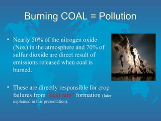 Burning COAL = Pollution
• Nearly 50% of the nitrogen oxide
(Nox) in the atmosphere and 70% of
sulfur dioxide are direct result of
emissions released when coal is
burned.
• These are directly responsible for crop
failures from “acid rain” formation (later
explained in this presentation).
 