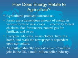 How Does Energy Relate to
Agriculture?
• Agricultural products surround us.
• Farms use a tremendous amount of energy in
various forms to raise crops … electricity to heat
chickens, fuel for tractors, natural gas for
fertilizer, and so on.
• Everyone who eats, wears clothes, lives in a
home, and reads the newspaper is dependent
upon agriculture.
• Agriculture directly generates over 22 million
jobs in the US, a multi-billion dollar industry.
 