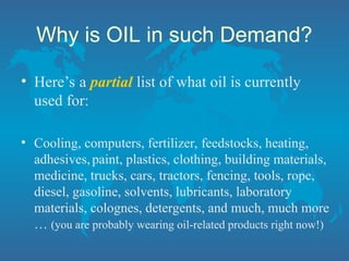 Why is OIL in such Demand?
• Here’s a partial list of what oil is currently
used for:
• Cooling, computers, fertilizer, feedstocks, heating,
adhesives,paint, plastics, clothing, building materials,
medicine, trucks, cars, tractors, fencing, tools, rope,
diesel, gasoline, solvents, lubricants, laboratory
materials, colognes, detergents, and much, much more
… (you are probably wearing oil-related products right now!)
 