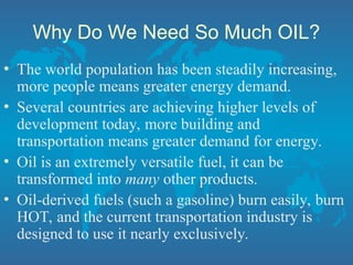 Why Do We Need So Much OIL?
• The world population has been steadily increasing,
more people means greater energy demand.
• Several countries are achieving higher levels of
development today, more building and
transportation means greater demand for energy.
• Oil is an extremely versatile fuel, it can be
transformed into many other products.
• Oil-derived fuels (such a gasoline) burn easily, burn
HOT, and the current transportation industry is
designed to use it nearly exclusively.
 