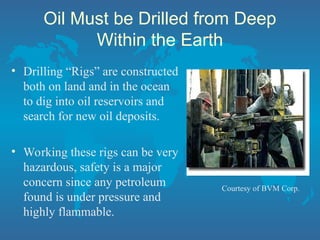 Oil Must be Drilled from Deep
Within the Earth
• Drilling “Rigs” are constructed
both on land and in the ocean
to dig into oil reservoirs and
search for new oil deposits.
• Working these rigs can be very
hazardous, safety is a major
concern since any petroleum
found is under pressure and
highly flammable.
Courtesy of BVM Corp.
 