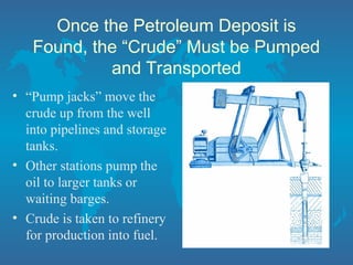 Once the Petroleum Deposit is
Found, the “Crude” Must be Pumped
and Transported
• “Pump jacks” move the
crude up from the well
into pipelines and storage
tanks.
• Other stations pump the
oil to larger tanks or
waiting barges.
• Crude is taken to refinery
for production into fuel.
 