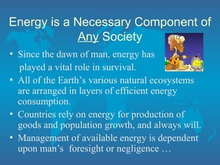 Energy is a Necessary Component of
Any Society
• Since the dawn of man, energy has
played a vital role in survival.
• All of the Earth’s various natural ecosystems
are arranged in layers of efficient energy
consumption.
• Countries rely on energy for production of
goods and population growth, and always will.
• Management of available energy is dependent
upon man’s foresight or negligence …
 