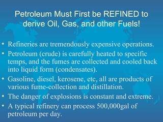 Petroleum Must First be REFINED to
derive Oil, Gas, and other Fuels!
• Refineries are tremendously expensive operations.
• Petroleum (crude) is carefully heated to specific
temps, and the fumes are collected and cooled back
into liquid form (condensates).
• Gasoline, diesel, kerosene, etc, all are products of
various fume-collection and distillation.
• The danger of explosions is constant and extreme.
• A typical refinery can process 500,000gal of
petroleum per day.
 
