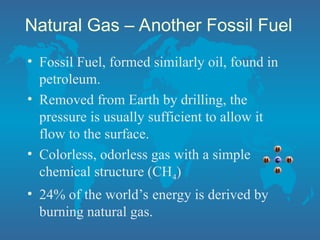 Natural Gas – Another Fossil Fuel
• Fossil Fuel, formed similarly oil, found in
petroleum.
• Removed from Earth by drilling, the
pressure is usually sufficient to allow it
flow to the surface.
• Colorless, odorless gas with a simple
chemical structure (CH4)
• 24% of the world’s energy is derived by
burning natural gas.
 