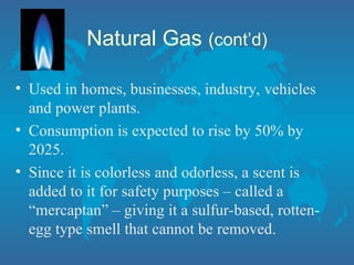 • Used in homes, businesses, industry, vehicles
and power plants.
• Consumption is expected to rise by 50% by
2025.
• Since it is colorless and odorless, a scent is
added to it for safety purposes – called a
“mercaptan” – giving it a sulfur-based, rotten-
egg type smell that cannot be removed.
Natural Gas (cont’d)
 