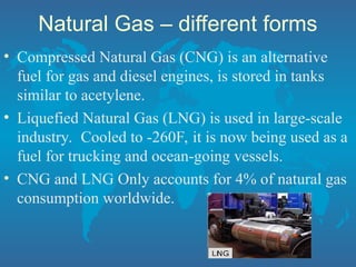 Natural Gas – different forms
• Compressed Natural Gas (CNG) is an alternative
fuel for gas and diesel engines, is stored in tanks
similar to acetylene.
• Liquefied Natural Gas (LNG) is used in large-scale
industry. Cooled to -260F, it is now being used as a
fuel for trucking and ocean-going vessels.
• CNG and LNG Only accounts for 4% of natural gas
consumption worldwide.
 