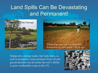 Land Spills Can Be Devastating
and Permanent!
Leaking Oil Tank Damage
Wheat crop fails to grow where Oil
Production rig once stood – 30 yrs ago
Sludge pits, storage tanks, fuel tank leaks, as
well as numerous waste products from oil and
gas production can devastate the soil’s ability
to grow marketable crops in the US.
 