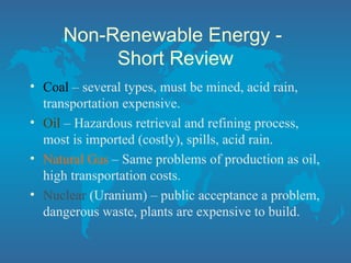 Non-Renewable Energy -
Short Review
• Coal – several types, must be mined, acid rain,
transportation expensive.
• Oil – Hazardous retrieval and refining process,
most is imported (costly), spills, acid rain.
• Natural Gas – Same problems of production as oil,
high transportation costs.
• Nuclear (Uranium) – public acceptance a problem,
dangerous waste, plants are expensive to build.
 