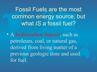Fossil Fuels are the most
common energy source, but
what IS a fossil fuel?
• A hydrocarbon deposit, such as
petroleum, coal, or natural gas,
derived from living matter of a
previous geologic time and used
for fuel.
 